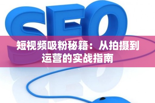 短视频吸粉秘籍：从拍摄到运营的实战指南